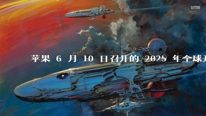 苹果 6 月 10 日召开的 2025 年全球开发者大会「WWDC25」，有哪些值得关注的信息？